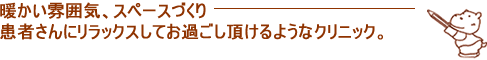 暖かい雰囲気、スペースづくり患者さんにリラックスしてお過ごし頂けるようなクリニック。
